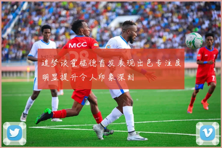 追梦谈霍福德首发表现出色专注度明显提升令人印象深刻