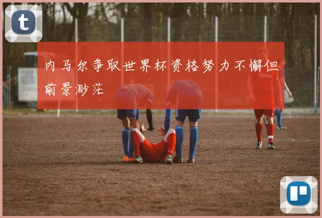 内马尔争取世界杯资格努力不懈但前景渺茫