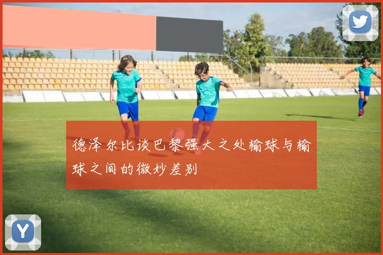 德泽尔比谈巴黎强大之处输球与输球之间的微妙差别
