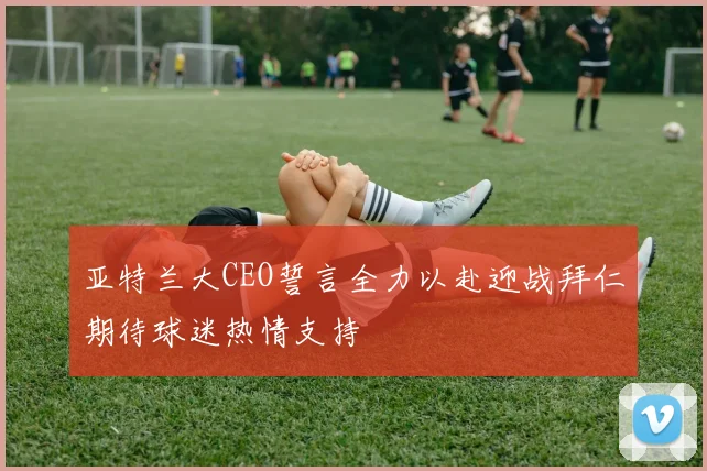 亚特兰大CEO誓言全力以赴迎战拜仁期待球迷热情支持