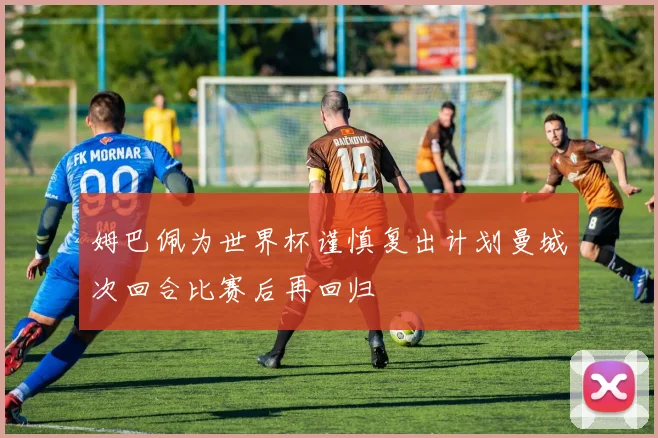 姆巴佩为世界杯谨慎复出计划曼城次回合比赛后再回归