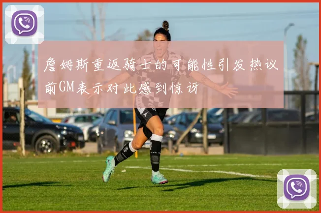 詹姆斯重返骑士的可能性引发热议前GM表示对此感到惊讶