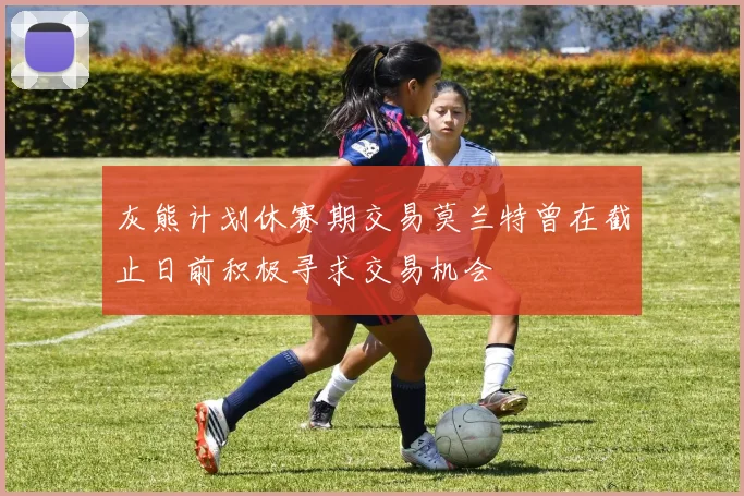 灰熊计划休赛期交易莫兰特曾在截止日前积极寻求交易机会