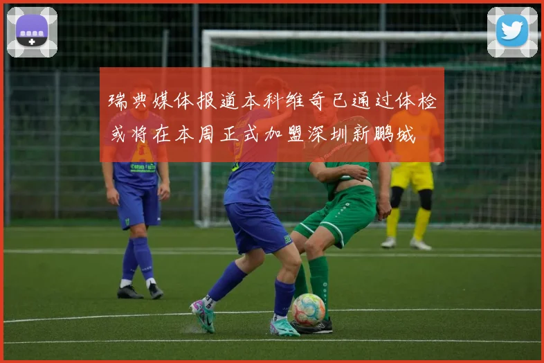 瑞典媒体报道本科维奇已通过体检或将在本周正式加盟深圳新鹏城
