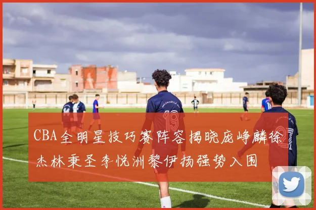 CBA全明星技巧赛阵容揭晓庞峥麟徐杰林秉圣李悦洲黎伊扬强势入围