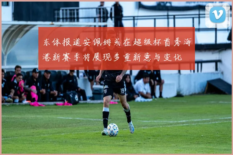 东体报道安佩姆或在超级杯首秀海港新赛季将展现多重新意与变化