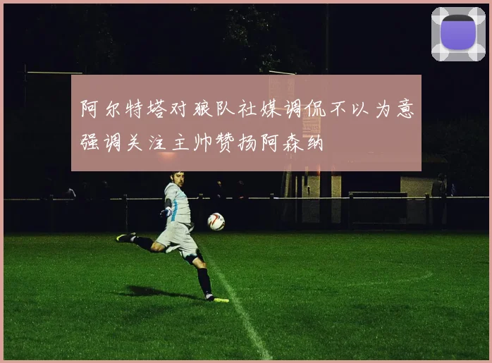 阿尔特塔对狼队社媒调侃不以为意强调关注主帅赞扬阿森纳