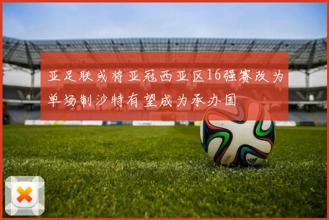 亚足联或将亚冠西亚区16强赛改为单场制沙特有望成为承办国