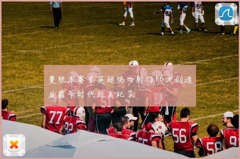 曼联本赛季英超场均射门16次创造后爵爷时代新高纪录