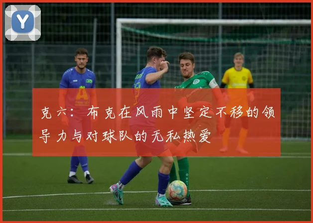克六：布克在风雨中坚定不移的领导力与对球队的无私热爱