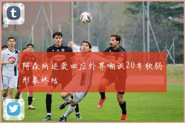 阿森纳逆袭回应外界嘲讽20年软弱形象终结