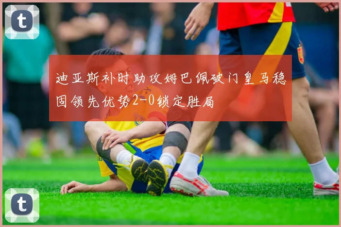 迪亚斯补时助攻姆巴佩破门皇马稳固领先优势2-0锁定胜局