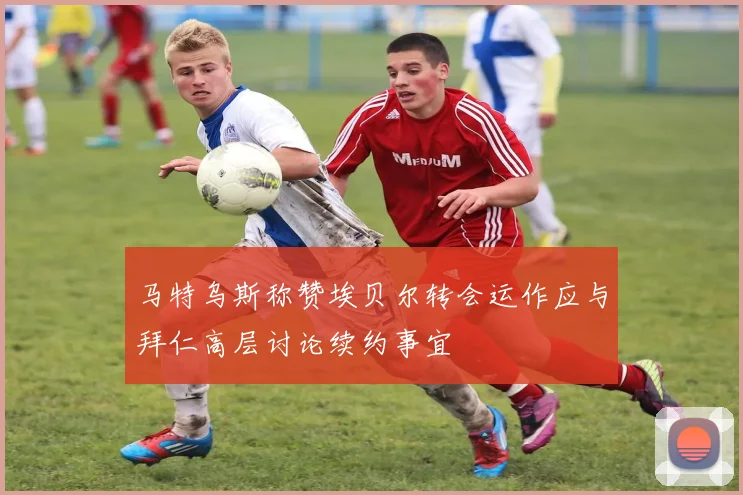 马特乌斯称赞埃贝尔转会运作应与拜仁高层讨论续约事宜