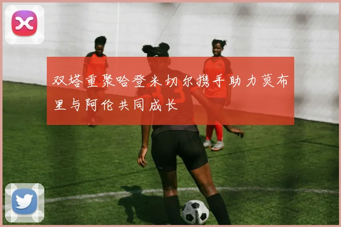 双塔重聚哈登米切尔携手助力莫布里与阿伦共同成长