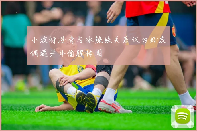 小波特澄清与冰辣妹关系仅为好友偶遇并非偷腥传闻